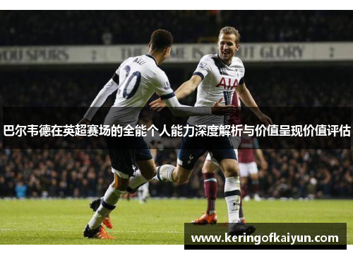 巴尔韦德在英超赛场的全能个人能力深度解析与价值呈现价值评估 巴尔韦德在英超赛场的全能个人能力深度解析与价值呈现价值评估