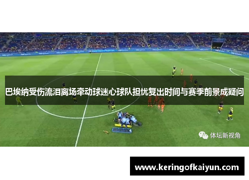 巴埃纳受伤流泪离场牵动球迷心球队担忧复出时间与赛季前景成疑问 巴埃纳受伤流泪离场牵动球迷心球队担忧复出时间与赛季前景成疑问