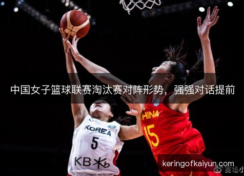中国女子篮球联赛淘汰赛对阵形势，强强对话提前